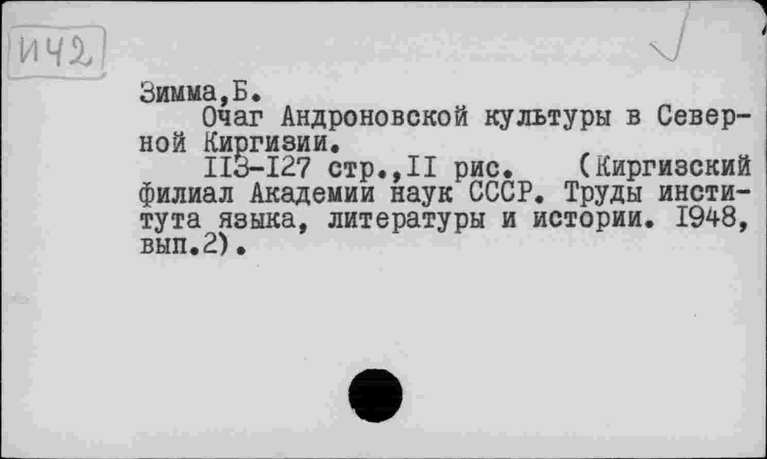 ﻿I ичі )
Зимма,Б.
Очаг Андроповской культуры в Северной Киргизии.
ІІЗ-І27 стр.,II рис. (Киргизский филиал Академии наук СССР. Труды института языка, литературы и истории. 1948, вып.2)•